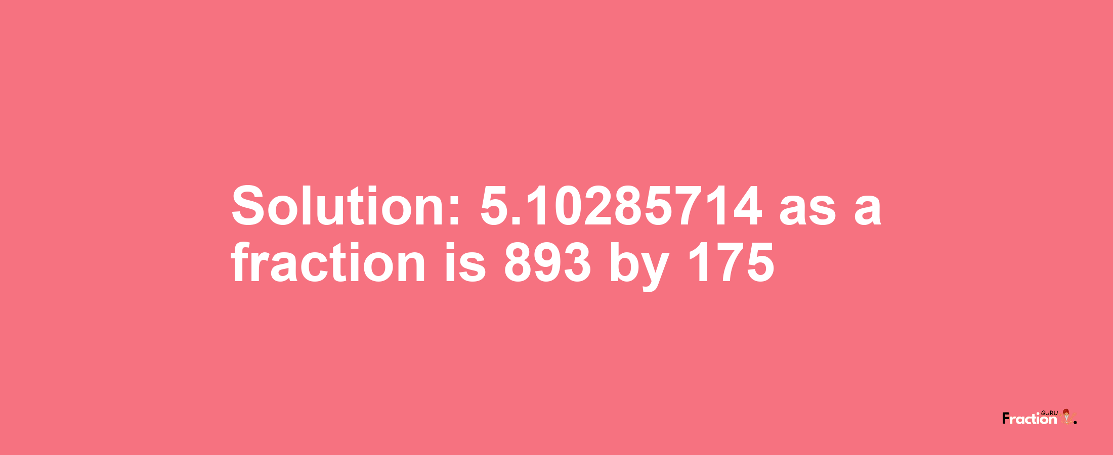 Solution:5.10285714 as a fraction is 893/175